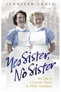 Yes Sister, No Sister My Life as a Trainee Nurse in 1950S Yorkshire