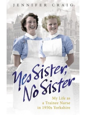 Yes Sister, No Sister My Life as a Trainee Nurse in 1950S Yorkshire