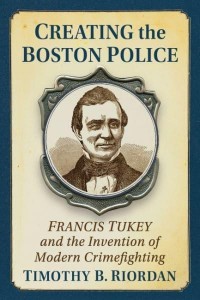 Creating the Boston Police Francis Tukey and the Invention of Modern Crime Fighting