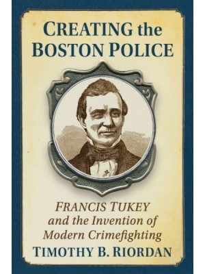 Creating the Boston Police Francis Tukey and the Invention of Modern Crime Fighting