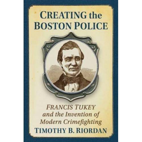 Creating the Boston Police Francis Tukey and the Invention of Modern Crime Fighting