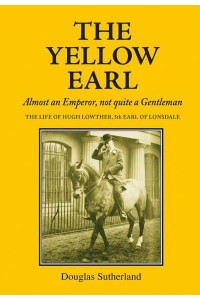 The Yellow Earl Almost an Emperor, Not Quite a Gentleman : The Life of Hugh Lowther, 5th Earl of Lonsdale, K.G., G.C.V.O. 1857-1944