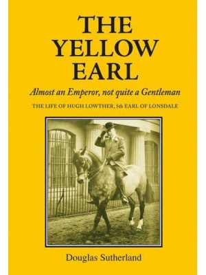The Yellow Earl Almost an Emperor, Not Quite a Gentleman : The Life of Hugh Lowther, 5th Earl of Lonsdale, K.G., G.C.V.O. 1857-1944