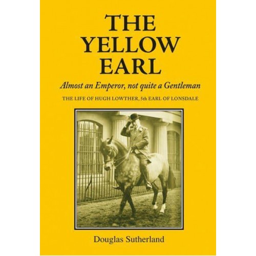 The Yellow Earl Almost an Emperor, Not Quite a Gentleman : The Life of Hugh Lowther, 5th Earl of Lonsdale, K.G., G.C.V.O. 1857-1944