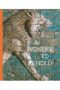 A Wonder to Behold Craftsmanship and the Creation of Babylon's Ishtar Gate - Institute for the Study of Ancient World Exhibition Catalogs