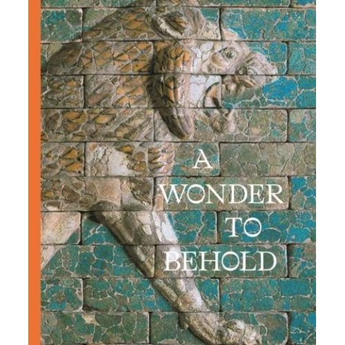 A Wonder to Behold Craftsmanship and the Creation of Babylon's Ishtar Gate - Institute for the Study of Ancient World Exhibition Catalogs