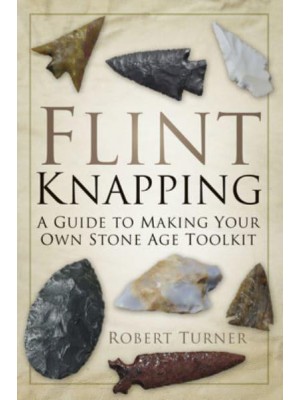 Flint Knapping A Guide to Making Your Own Stone Age Toolkit