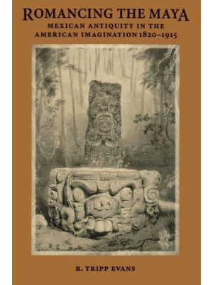 Romancing the Maya: Mexican Antiquity in the American Imagination, 1820-1915