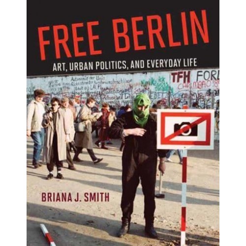 Free Berlin Art, Urban Politics, and Everyday Life