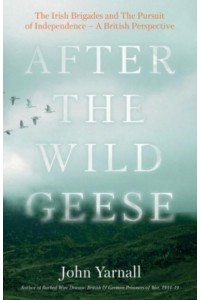 After the Wild Geese The Irish Brigades and the Pursuit of Independence - A British Perspective