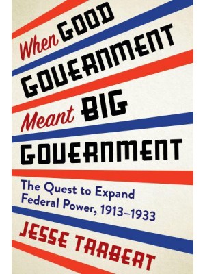 When Good Government Meant Big Government The Quest to Expand Federal Power, 1913-1933