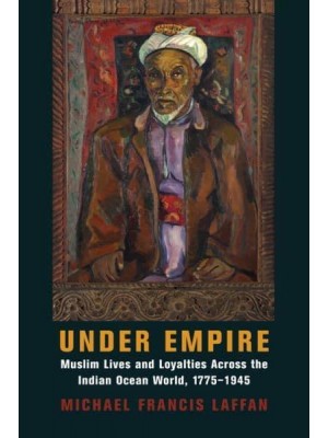 Under Empire Muslim Lives and Loyalties Across the Indian Ocean World, 1775-1945 - Columbia Studies in International and Global History
