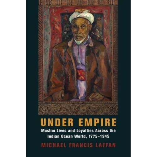 Under Empire Muslim Lives and Loyalties Across the Indian Ocean World, 1775-1945 - Columbia Studies in International and Global History