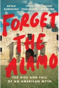 Forget the Alamo The Rise and Fall of an American Myth