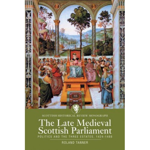 The Late Medieval Scottish Parliament Politics and the Three Estates, 1424-1488 - Scottish Historical Review Monographs Series