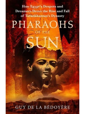 Pharaohs of the Sun How Egypt's Despots and Dreamers Drove the Rise and Fall of Tutankhamun's Dynasty