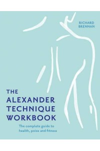 The Alexander Technique Workbook The Complete Guide to Health, Poise and Fitness