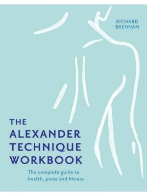 The Alexander Technique Workbook The Complete Guide to Health, Poise and Fitness