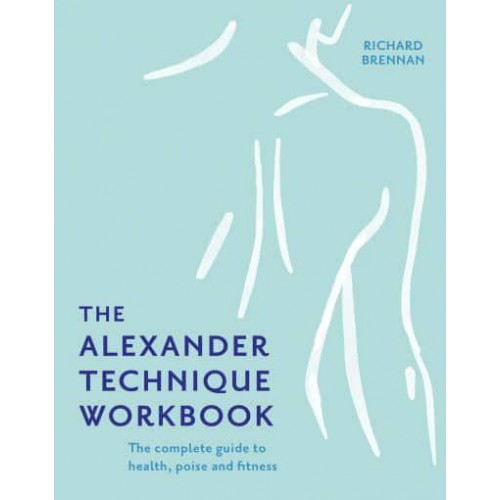 The Alexander Technique Workbook The Complete Guide to Health, Poise and Fitness