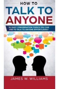 How To Talk To Anyone: 51 Easy Conversation Topics You Can Use to Talk to Anyone Effortlessly