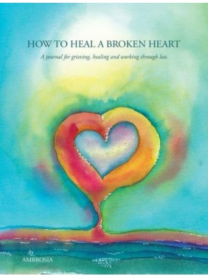 How to Heal A Broken Heart A Journal for Grieving, Healing and Working Through Loss