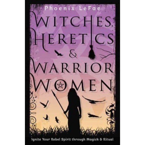 Witches, Heretics & Warrior Women Ignite Your Rebel Spirit Through Magick & Ritual