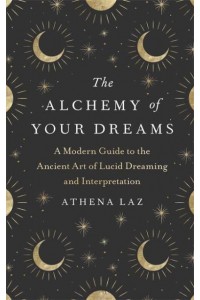 The Alchemy of Your Dreams A Modern Guide to the Ancient Art of Lucid Dreaming and Interpretation