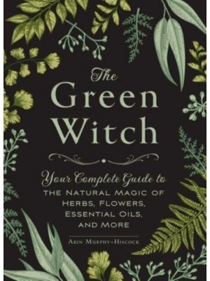 The Green Witch Your Complete Guide to the Natural Magic of Herbs, Flowers, Essential Oils, and More - Green Witch