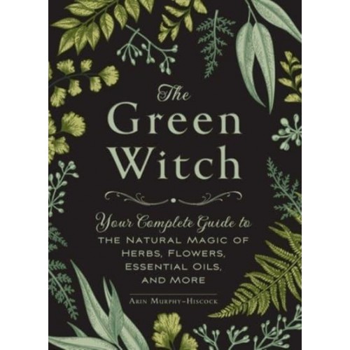 The Green Witch Your Complete Guide to the Natural Magic of Herbs, Flowers, Essential Oils, and More - Green Witch
