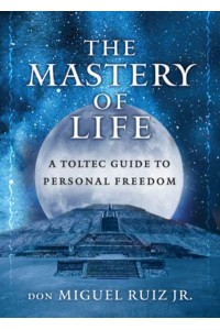 The Mastery of Life A Toltec Guide to Personal Freedom