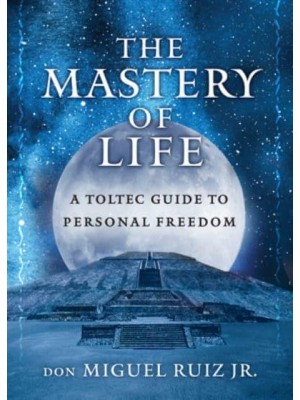 The Mastery of Life A Toltec Guide to Personal Freedom