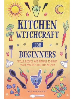Kitchen Witchcraft for Beginners Spells, Recipes, and Rituals to Bring Your Practice Into the Kitchen