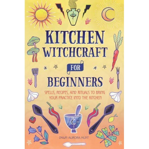 Kitchen Witchcraft for Beginners Spells, Recipes, and Rituals to Bring Your Practice Into the Kitchen