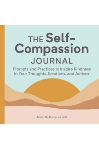 The Self-Compassion Journal Prompts and Practices to Inspire Kindness in Your Thoughts, Emotions, and Actions