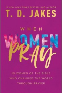 When Women Pray 10 Women of the Bible Who Changed the World Through Prayer