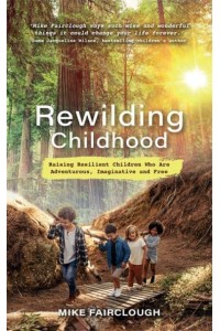 Rewilding Childhood Raising Resilient Children Who Are Adventurous, Imaginative and Free