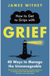 How to Get to Grips With Grief 40 Ways to Manage the Unmanageable