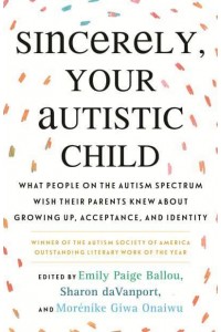 Sincerely, Your Autistic Child What People on the Autism Spectrum Wish Their Parents Knew About Growing Up, Acceptance, and Identity