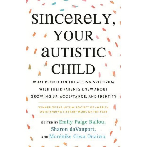 Sincerely, Your Autistic Child What People on the Autism Spectrum Wish Their Parents Knew About Growing Up, Acceptance, and Identity