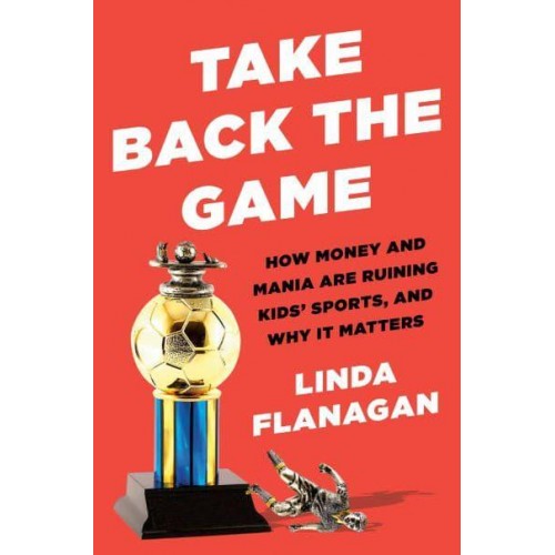 Take Back the Game How Money and Mania Are Ruining Kids' Sports - And Why It Matters