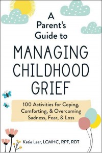A Parent's Guide to Managing Childhood Grief 100 Activities for Coping, Comforting, & Overcoming Sadness, Fear, & Loss