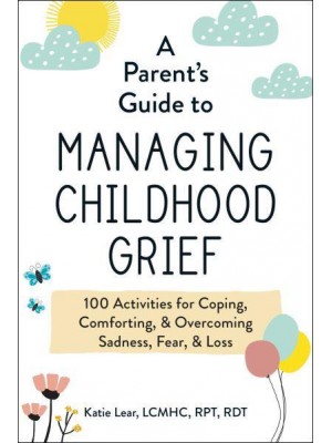 A Parent's Guide to Managing Childhood Grief 100 Activities for Coping, Comforting, & Overcoming Sadness, Fear, & Loss