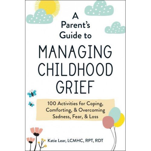 A Parent's Guide to Managing Childhood Grief 100 Activities for Coping, Comforting, & Overcoming Sadness, Fear, & Loss