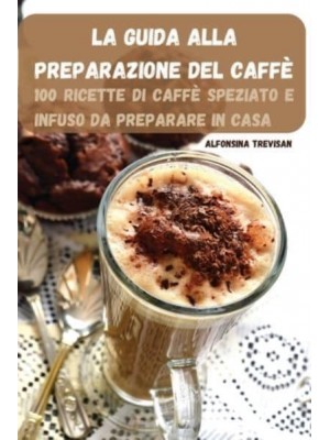 LA GUIDA ALLA PREPARAZIONE DEL CAFFÈ: 100 RICETTE DI CAFFÈ SPEZIATO E INFUSO DA PREPARARE IN CASA
