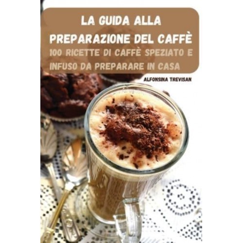 LA GUIDA ALLA PREPARAZIONE DEL CAFFÈ: 100 RICETTE DI CAFFÈ SPEZIATO E INFUSO DA PREPARARE IN CASA