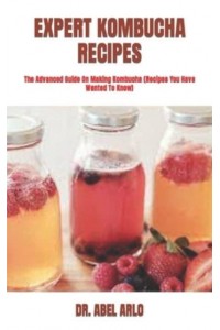 EXPERT KOMBUCHA RECIPES : The Advanced Guide On Making Kombucha (Recipes You Have Wanted To Know)