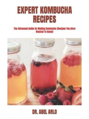 EXPERT KOMBUCHA RECIPES : The Advanced Guide On Making Kombucha (Recipes You Have Wanted To Know)