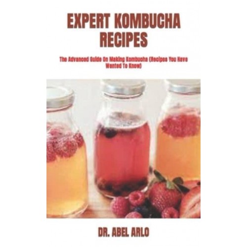 EXPERT KOMBUCHA RECIPES : The Advanced Guide On Making Kombucha (Recipes You Have Wanted To Know)