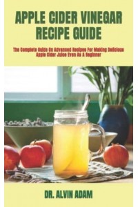 APPLE CIDER VINEGAR RECIPE GUIDE : The Complete Guide On Advanced Recipes For Making Delicious Apple Cider Juice Even As A Beginner