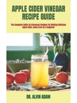 APPLE CIDER VINEGAR RECIPE GUIDE : The Complete Guide On Advanced Recipes For Making Delicious Apple Cider Juice Even As A Beginner